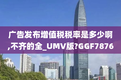 广告发布增值税税率是多少啊,不齐的全_UMV版?GGF7876