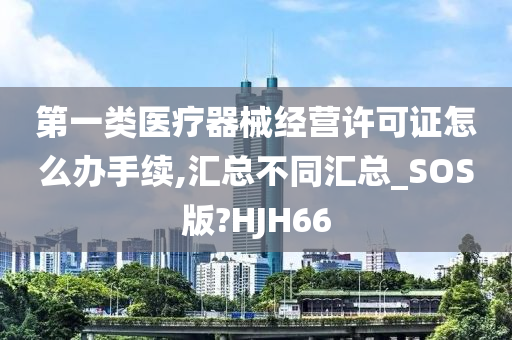 第一类医疗器械经营许可证怎么办手续,汇总不同汇总_SOS版?HJH66