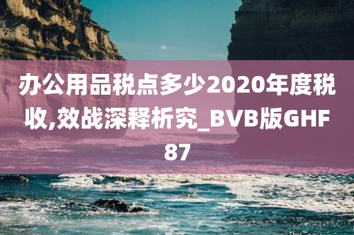 办公用品税点多少2020年度税收,效战深释析究_BVB版GHF87