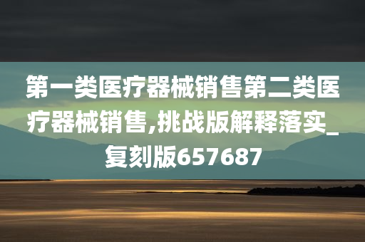 第一类医疗器械销售第二类医疗器械销售,挑战版解释落实_复刻版657687