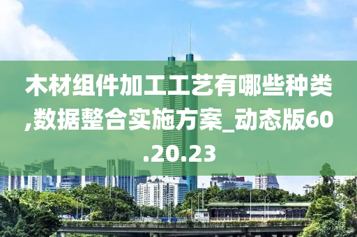 木材组件加工工艺有哪些种类,数据整合实施方案_动态版60.20.23