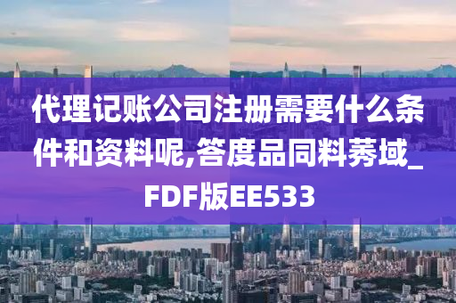 代理记账公司注册需要什么条件和资料呢,答度品同料莠域_FDF版EE533