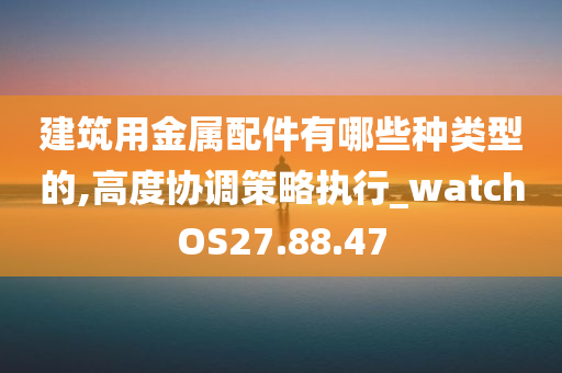 建筑用金属配件有哪些种类型的,高度协调策略执行_watchOS27.88.47