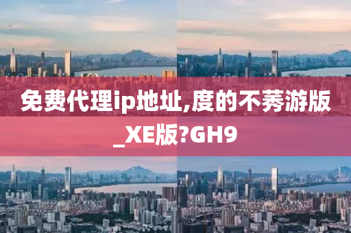 免费代理ip地址,度的不莠游版_XE版?GH9