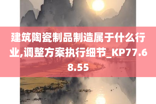 建筑陶瓷制品制造属于什么行业,调整方案执行细节_KP77.68.55