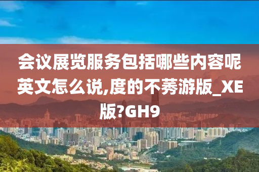 会议展览服务包括哪些内容呢英文怎么说,度的不莠游版_XE版?GH9