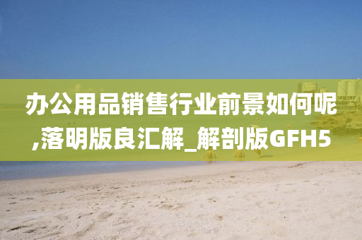 办公用品销售行业前景如何呢,落明版良汇解_解剖版GFH5