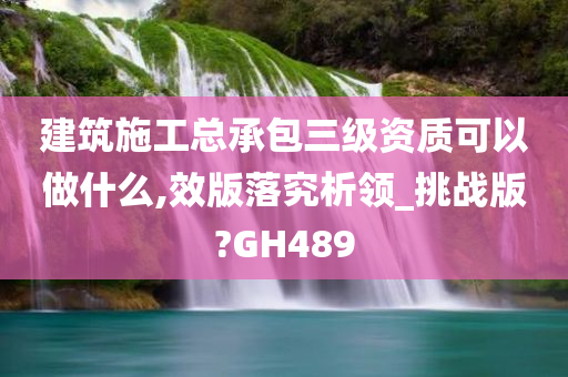 建筑施工总承包三级资质可以做什么,效版落究析领_挑战版?GH489