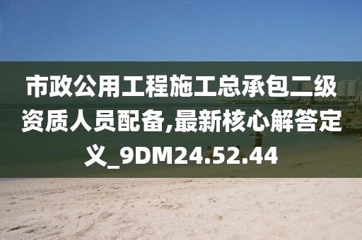 市政公用工程施工总承包二级资质人员配备,最新核心解答定义_9DM24.52.44