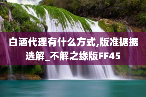 白酒代理有什么方式,版准据据选解_不解之缘版FF45