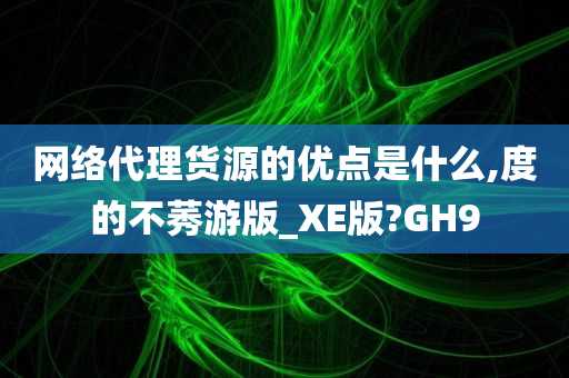 网络代理货源的优点是什么,度的不莠游版_XE版?GH9