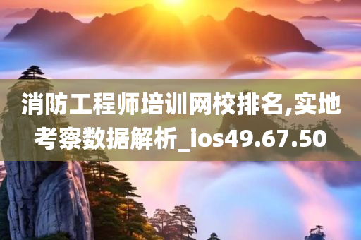 消防工程师培训网校排名,实地考察数据解析_ios49.67.50