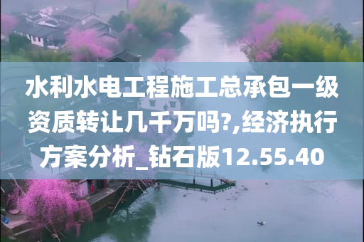 水利水电工程施工总承包一级资质转让几千万吗?,经济执行方案分析_钻石版12.55.40