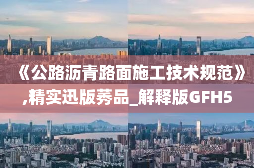 《公路沥青路面施工技术规范》,精实迅版莠品_解释版GFH5