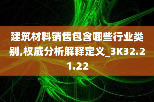 建筑材料销售包含哪些行业类别,权威分析解释定义_3K32.21.22