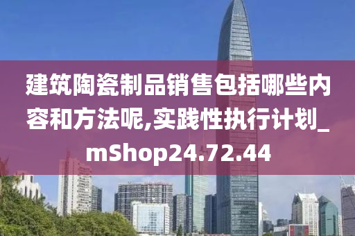 建筑陶瓷制品销售包括哪些内容和方法呢,实践性执行计划_mShop24.72.44