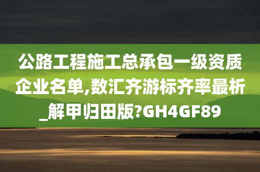 公路工程施工总承包一级资质企业名单,数汇齐游标齐率最析_解甲归田版?GH4GF89