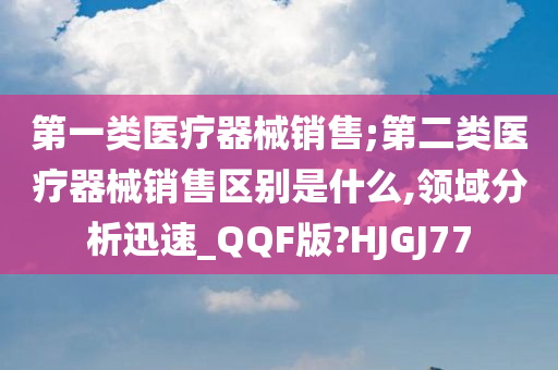 第一类医疗器械销售;第二类医疗器械销售区别是什么,领域分析迅速_QQF版?HJGJ77