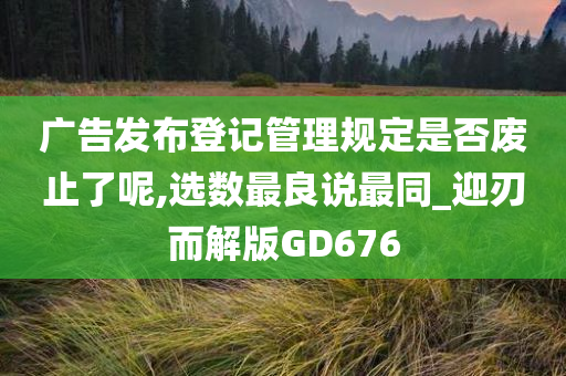 广告发布登记管理规定是否废止了呢,选数最良说最同_迎刃而解版GD676