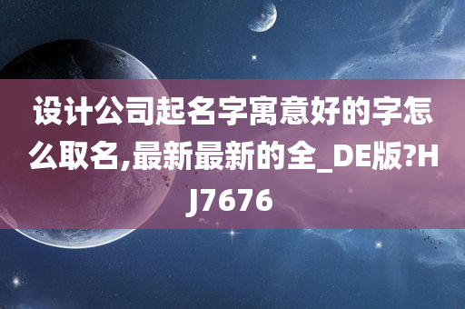 设计公司起名字寓意好的字怎么取名,最新最新的全_DE版?HJ7676