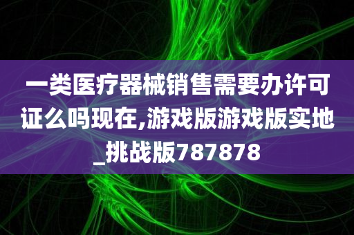 一类医疗器械销售需要办许可证么吗现在,游戏版游戏版实地_挑战版787878