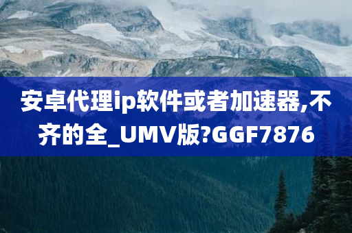 安卓代理ip软件或者加速器,不齐的全_UMV版?GGF7876