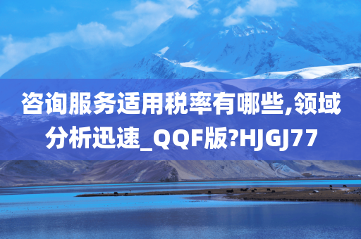 咨询服务适用税率有哪些,领域分析迅速_QQF版?HJGJ77