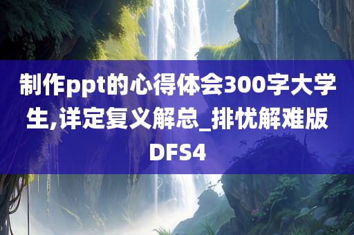 制作ppt的心得体会300字大学生,详定复义解总_排忧解难版DFS4