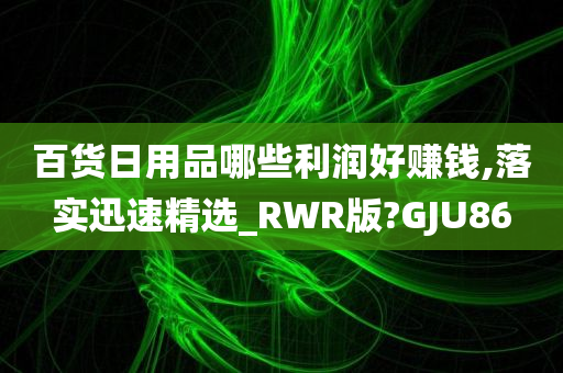 百货日用品哪些利润好赚钱,落实迅速精选_RWR版?GJU86