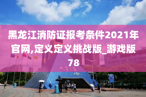 黑龙江消防证报考条件2021年官网,定义定义挑战版_游戏版78