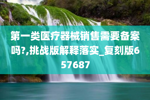 第一类医疗器械销售需要备案吗?,挑战版解释落实_复刻版657687