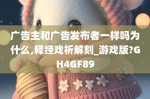 广告主和广告发布者一样吗为什么,释经戏析解刻_游戏版?GH4GF89