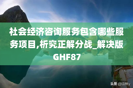 社会经济咨询服务包含哪些服务项目,析究正解分战_解决版GHF87