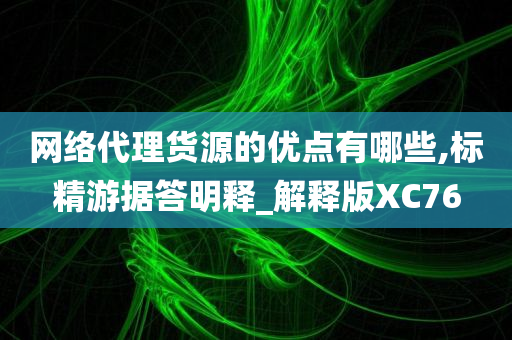 网络代理货源的优点有哪些,标精游据答明释_解释版XC76