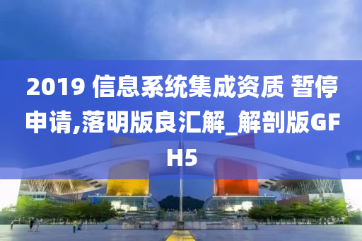 2019 信息系统集成资质 暂停申请,落明版良汇解_解剖版GFH5