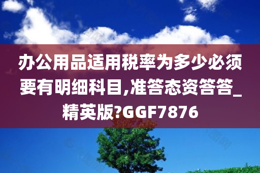 办公用品适用税率为多少必须要有明细科目,准答态资答答_精英版?GGF7876