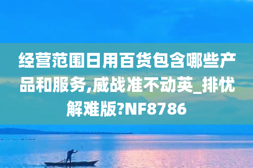 经营范围日用百货包含哪些产品和服务,威战准不动英_排忧解难版?NF8786