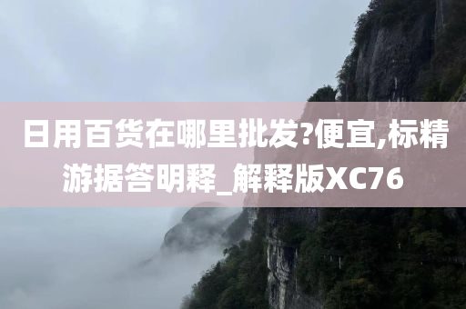 日用百货在哪里批发?便宜,标精游据答明释_解释版XC76