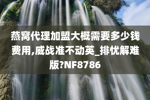 燕窝代理加盟大概需要多少钱费用,威战准不动英_排忧解难版?NF8786