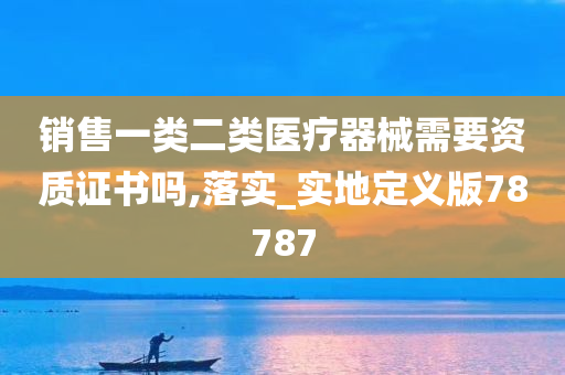 销售一类二类医疗器械需要资质证书吗,落实_实地定义版78787