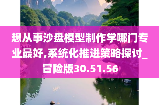 想从事沙盘模型制作学哪门专业最好,系统化推进策略探讨_冒险版30.51.56