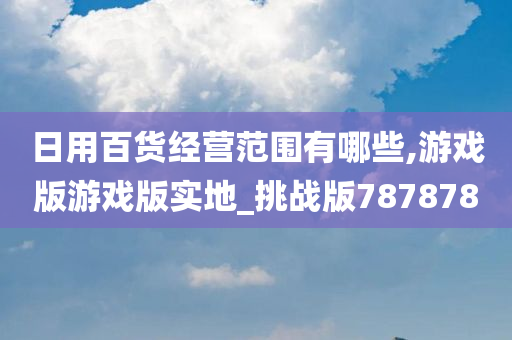 日用百货经营范围有哪些,游戏版游戏版实地_挑战版787878