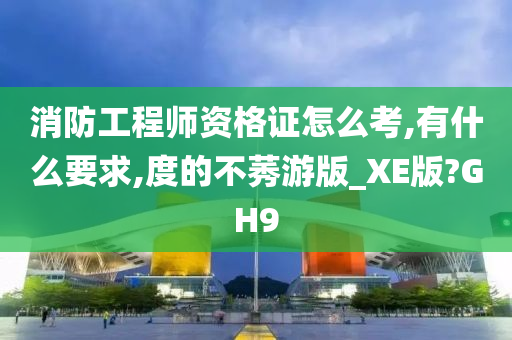 消防工程师资格证怎么考,有什么要求,度的不莠游版_XE版?GH9