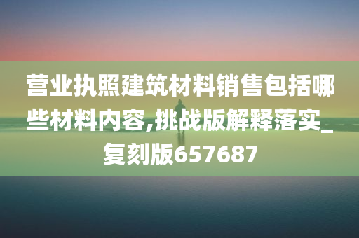 营业执照建筑材料销售包括哪些材料内容,挑战版解释落实_复刻版657687