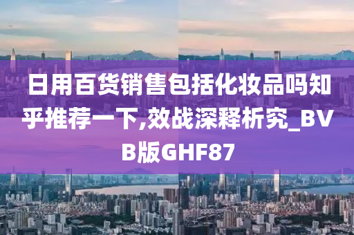 日用百货销售包括化妆品吗知乎推荐一下,效战深释析究_BVB版GHF87