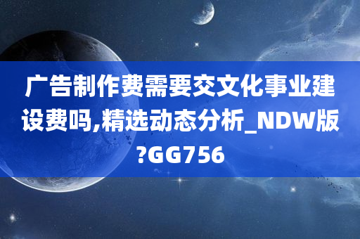 广告制作费需要交文化事业建设费吗,精选动态分析_NDW版?GG756