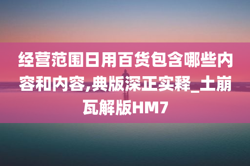 经营范围日用百货包含哪些内容和内容,典版深正实释_土崩瓦解版HM7