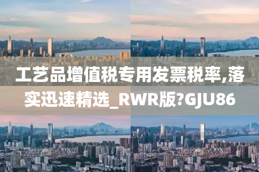 工艺品增值税专用发票税率,落实迅速精选_RWR版?GJU86