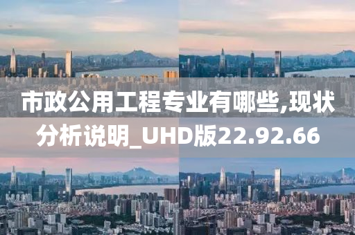 市政公用工程专业有哪些,现状分析说明_UHD版22.92.66