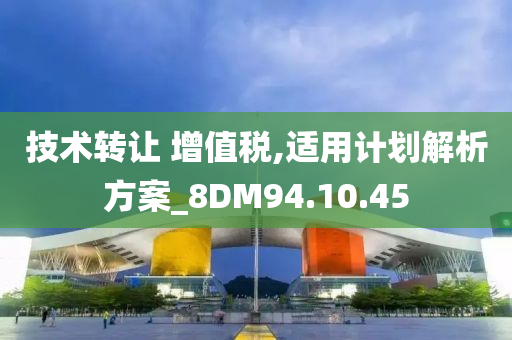 技术转让 增值税,适用计划解析方案_8DM94.10.45